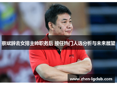 蔡斌辞去女排主帅职务后 接任热门人选分析与未来展望 蔡斌辞去女排主帅职务后 接任热门人选分析与未来展望