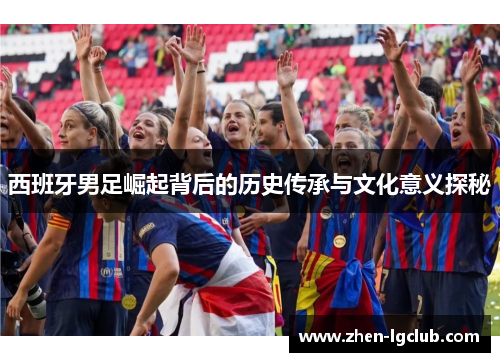 西班牙男足崛起背后的历史传承与文化意义探秘 西班牙男足崛起背后的历史传承与文化意义探秘
