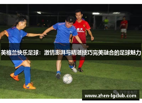英格兰快乐足球:激情澎湃与精湛技巧完美融合的足球魅力 英格兰快乐足球:激情澎湃与精湛技巧完美融合的足球魅力