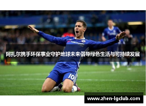 阿扎尔携手环保事业守护地球未来倡导绿色生活与可持续发展
